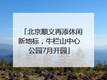 北京顺义再添休闲新地标，牛栏山中心公园7月开园
